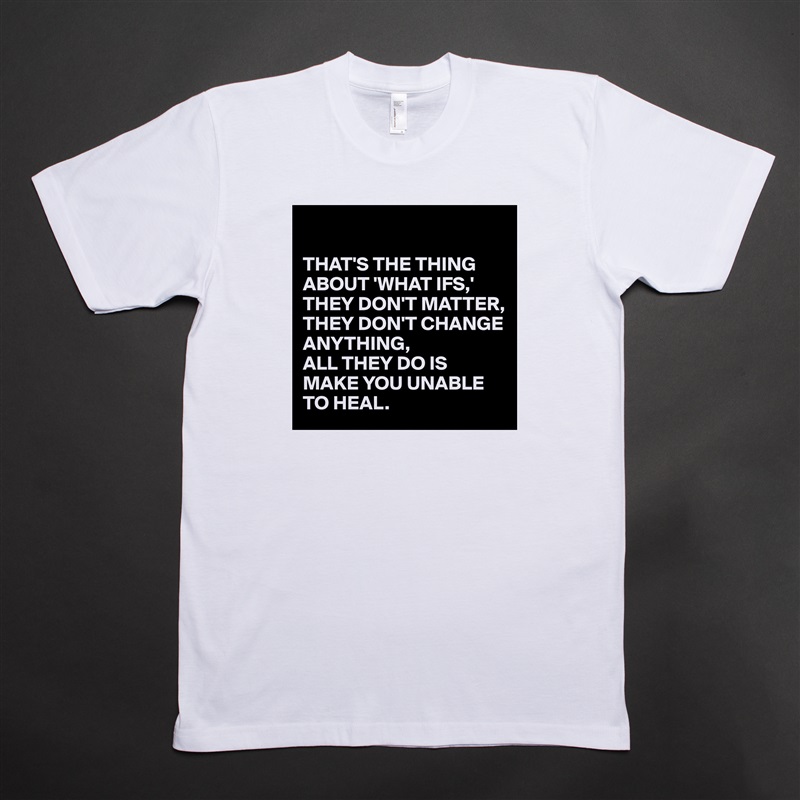 

THAT'S THE THING ABOUT 'WHAT IFS,'
THEY DON'T MATTER, THEY DON'T CHANGE ANYTHING, 
ALL THEY DO IS MAKE YOU UNABLE TO HEAL. White Tshirt American Apparel Custom Men 