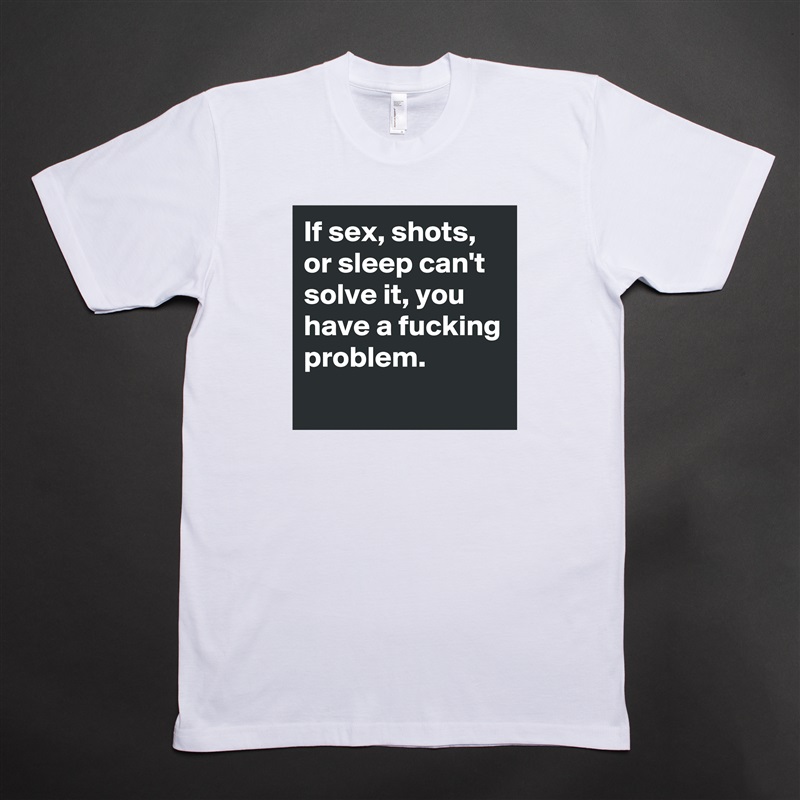 If sex, shots, or sleep can't solve it, you have a fucking problem. 
 White Tshirt American Apparel Custom Men 