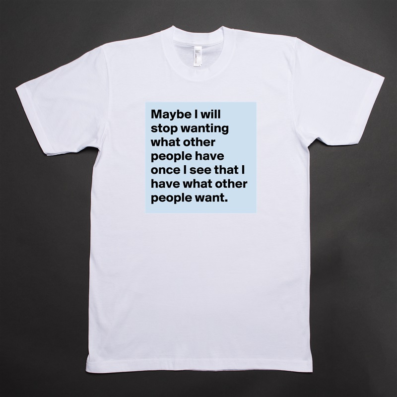 Maybe I will stop wanting what other people have once I see that I have what other people want. White Tshirt American Apparel Custom Men 