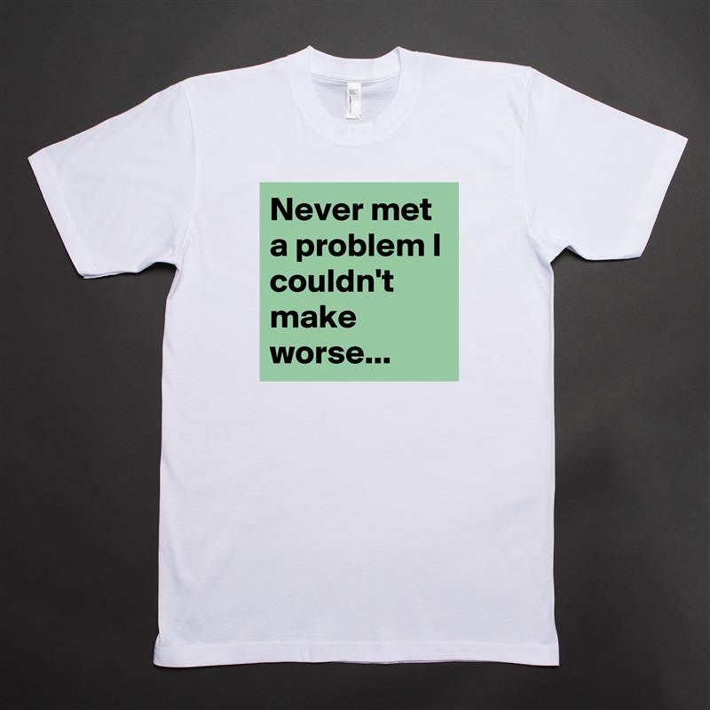 Never met a problem I couldn't make worse... White Tshirt American Apparel Custom Men 