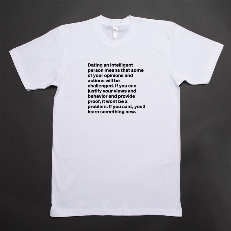 Dating an intelligent person means that some of your opinions and actions will be challenged. If you can justify your views and behavior and provide proof, it wont be a problem. If you cant, youll learn something new.  White Tshirt American Apparel Custom Men 
