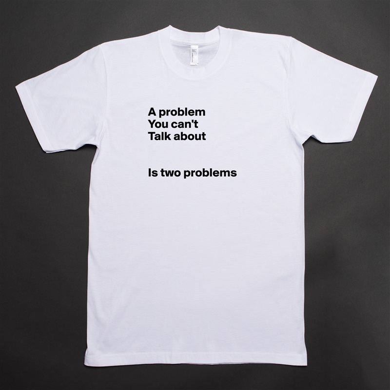 A problem 
You can't
Talk about


Is two problems

 White Tshirt American Apparel Custom Men 