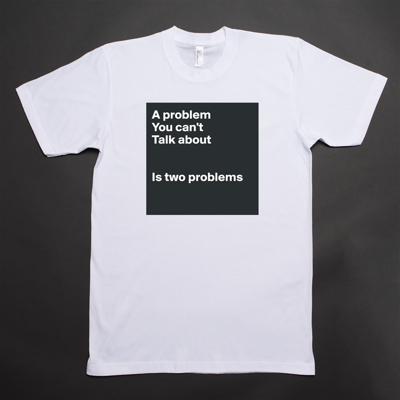 A problem 
You can't
Talk about


Is two problems

 White Tshirt American Apparel Custom Men 