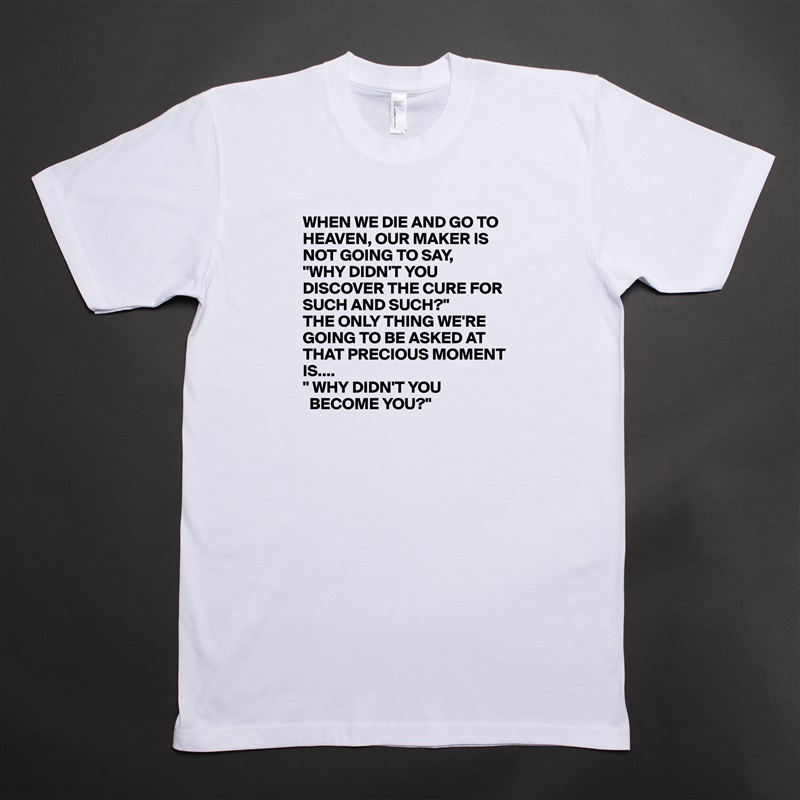 WHEN WE DIE AND GO TO HEAVEN, OUR MAKER IS NOT GOING TO SAY,
"WHY DIDN'T YOU DISCOVER THE CURE FOR SUCH AND SUCH?"
THE ONLY THING WE'RE GOING TO BE ASKED AT THAT PRECIOUS MOMENT IS....
" WHY DIDN'T YOU 
  BECOME YOU?" White Tshirt American Apparel Custom Men 