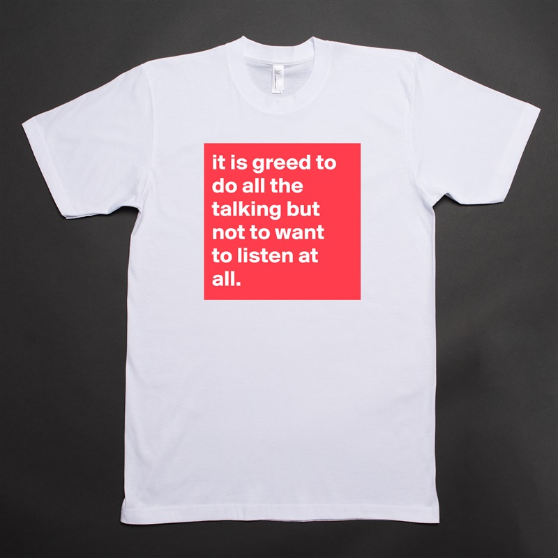 it is greed to do all the talking but not to want to listen at all. White Tshirt American Apparel Custom Men 