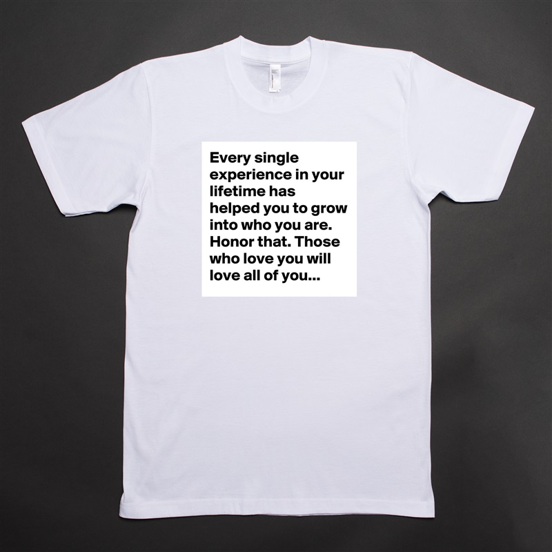 Every single experience in your lifetime has helped you to grow into who you are. Honor that. Those who love you will love all of you... White Tshirt American Apparel Custom Men 