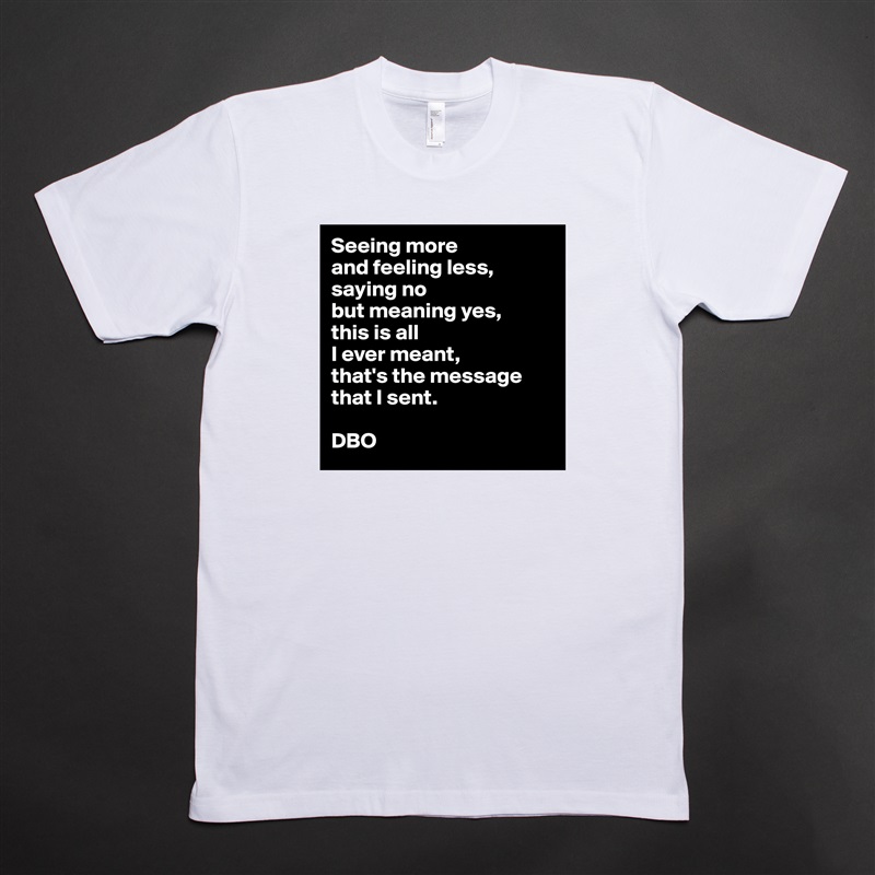 Seeing more
and feeling less,
saying no
but meaning yes,
this is all
I ever meant,
that's the message that I sent.

DBO White Tshirt American Apparel Custom Men 