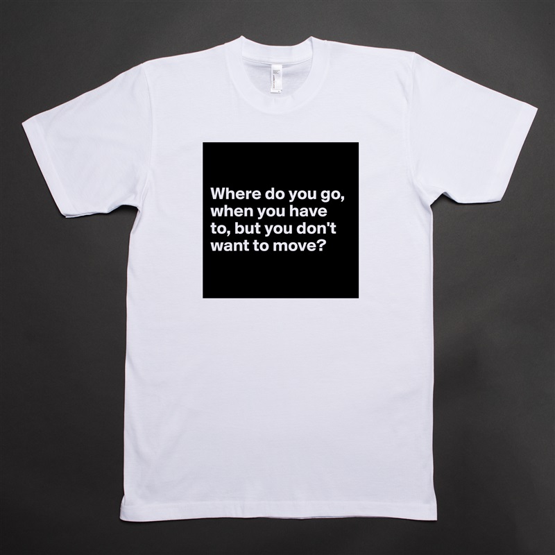 

Where do you go, when you have to, but you don't want to move?

 White Tshirt American Apparel Custom Men 