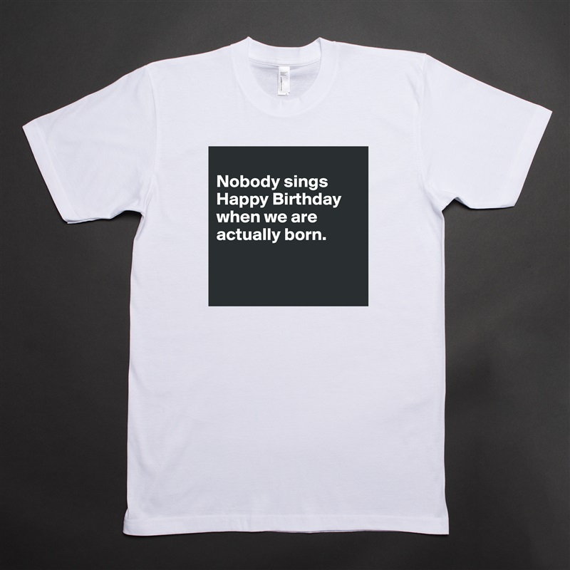 
Nobody sings Happy Birthday when we are actually born. 


 White Tshirt American Apparel Custom Men 