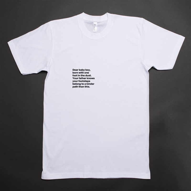 





Dear baby boy, 
born with one 
foot in the dust. 
Your father knows 
your footsteps 
belong to a kinder 
path than this. 



 White Tshirt American Apparel Custom Men 