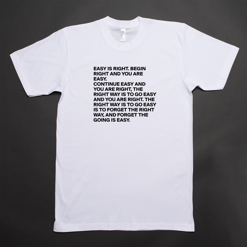 EASY IS RIGHT. BEGIN RIGHT AND YOU ARE EASY.
CONTINUE EASY AND YOU ARE RIGHT, THE RIGHT WAY IS TO GO EASY AND YOU ARE RIGHT. THE RIGHT WAY IS TO GO EASY IS TO FORGET THE RIGHT WAY, AND FORGET THE GOING IS EASY. White Tshirt American Apparel Custom Men 