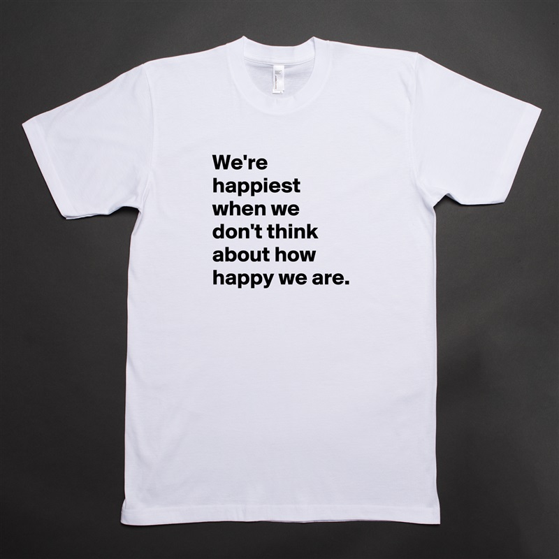 We're happiest when we don't think about how happy we are. White Tshirt American Apparel Custom Men 