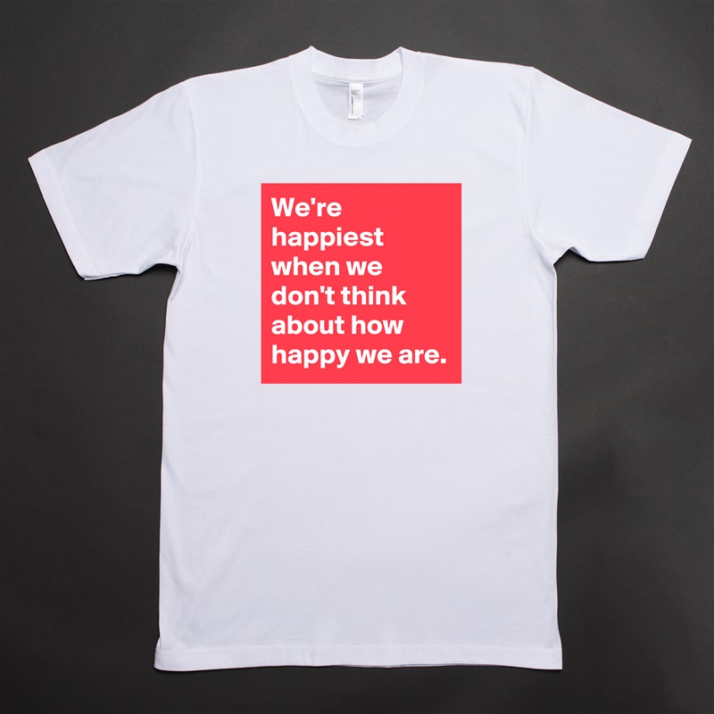 We're happiest when we don't think about how happy we are. White Tshirt American Apparel Custom Men 