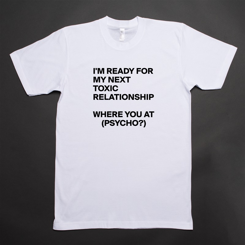 I'M READY FOR MY NEXT TOXIC RELATIONSHIP

WHERE YOU AT 
     (PSYCHO?) White Tshirt American Apparel Custom Men 