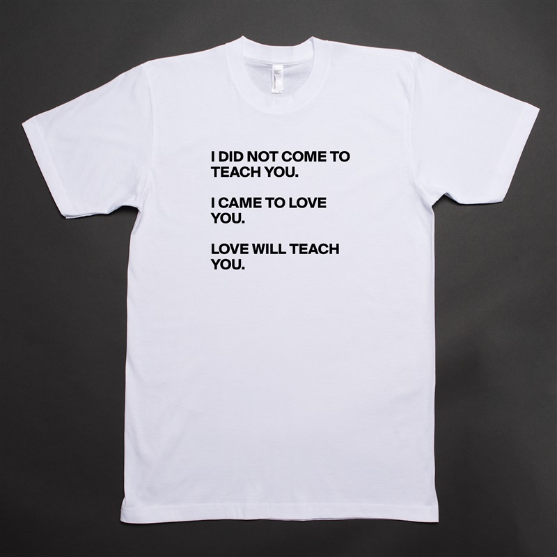 I DID NOT COME TO TEACH YOU.

I CAME TO LOVE YOU.

LOVE WILL TEACH YOU.
 White Tshirt American Apparel Custom Men 