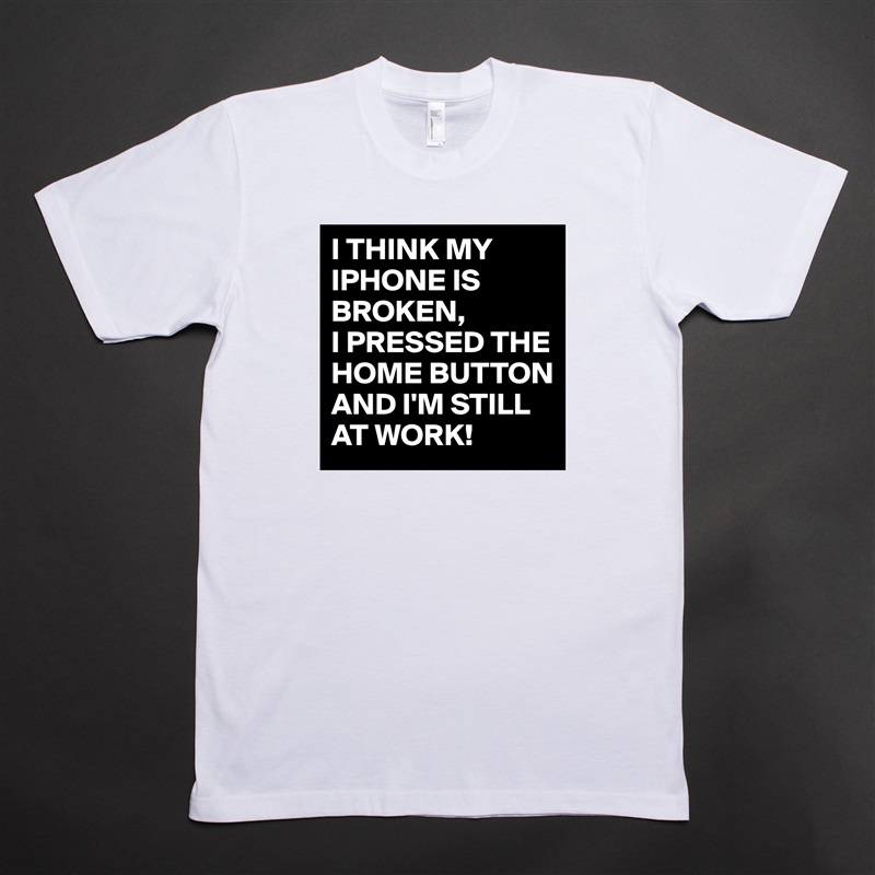 I THINK MY IPHONE IS BROKEN,
I PRESSED THE HOME BUTTON AND I'M STILL AT WORK!  White Tshirt American Apparel Custom Men 