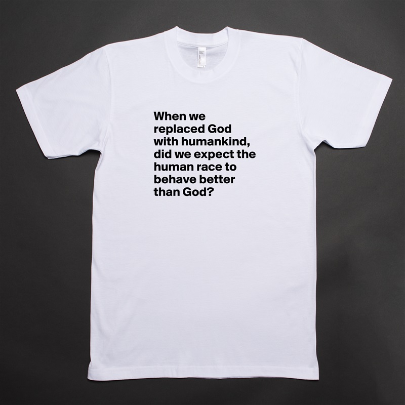 When we replaced God with humankind, did we expect the human race to behave better than God?
 White Tshirt American Apparel Custom Men 