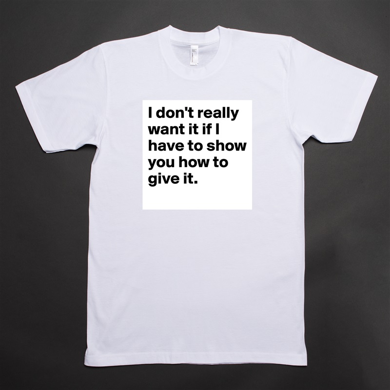 I don't really want it if I have to show you how to give it. White Tshirt American Apparel Custom Men 