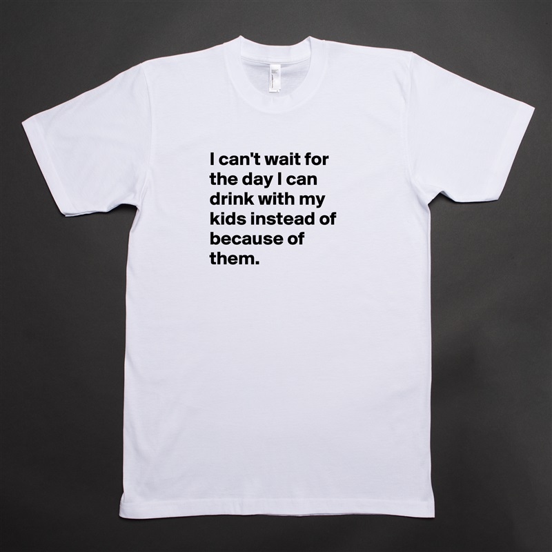I can't wait for the day I can drink with my kids instead of because of them.
 White Tshirt American Apparel Custom Men 