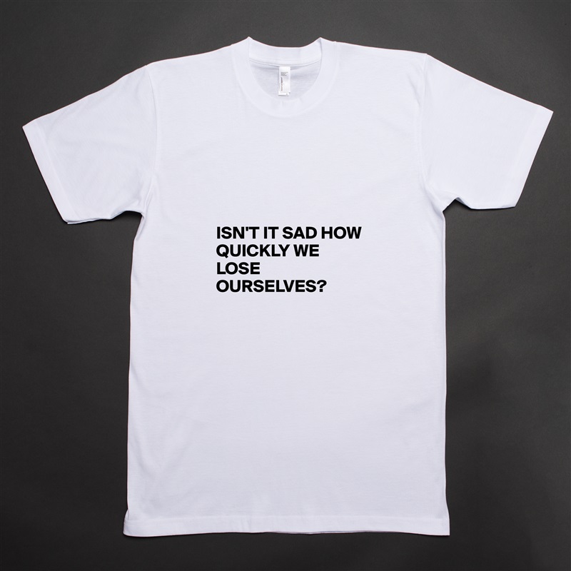 



ISN'T IT SAD HOW QUICKLY WE LOSE OURSELVES? White Tshirt American Apparel Custom Men 