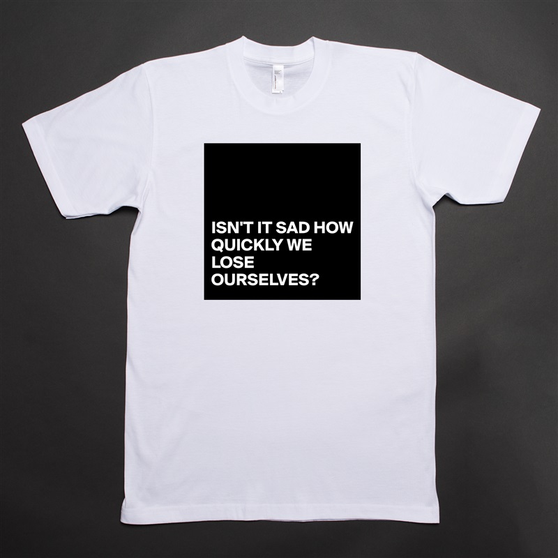 



ISN'T IT SAD HOW QUICKLY WE LOSE OURSELVES? White Tshirt American Apparel Custom Men 