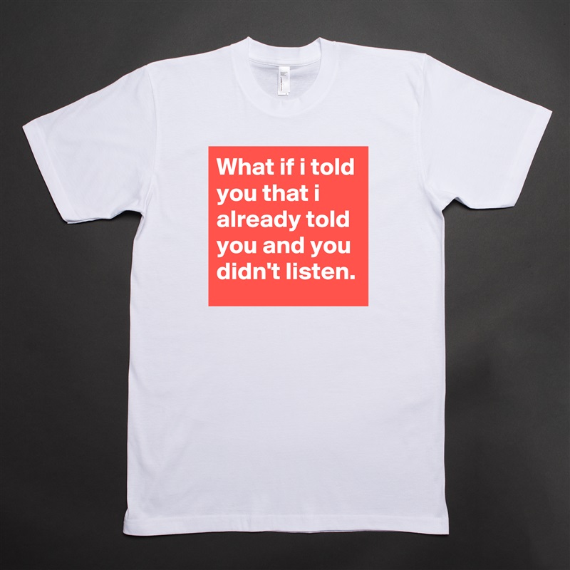 What if i told you that i already told you and you didn't listen. White Tshirt American Apparel Custom Men 