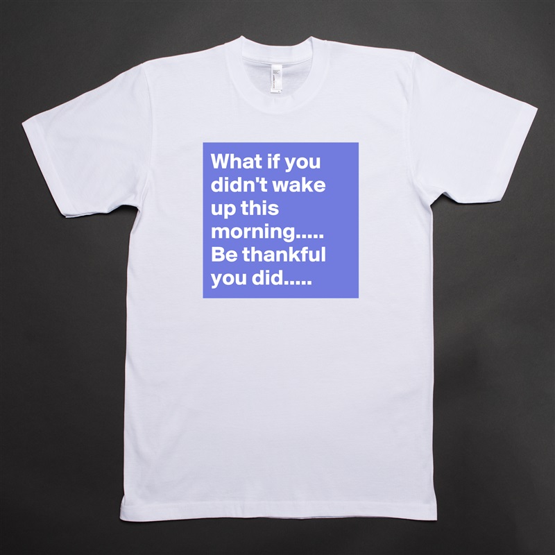 What if you didn't wake up this morning.....
Be thankful you did..... White Tshirt American Apparel Custom Men 