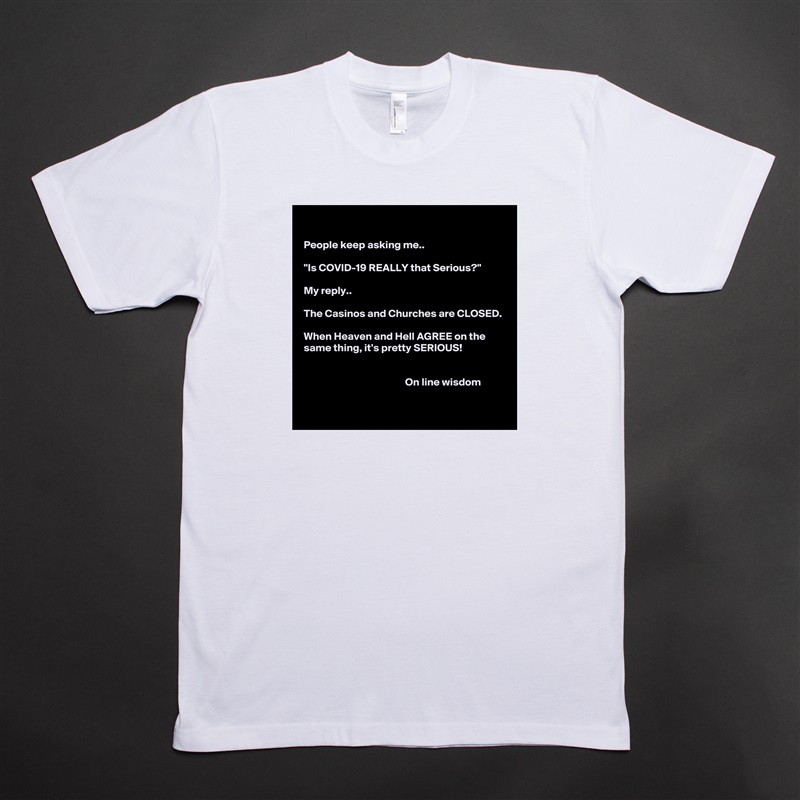 

People keep asking me..

"Is COVID-19 REALLY that Serious?"

My reply.. 

The Casinos and Churches are CLOSED.

When Heaven and Hell AGREE on the same thing, it's pretty SERIOUS!


                                               On line wisdom 
 White Tshirt American Apparel Custom Men 