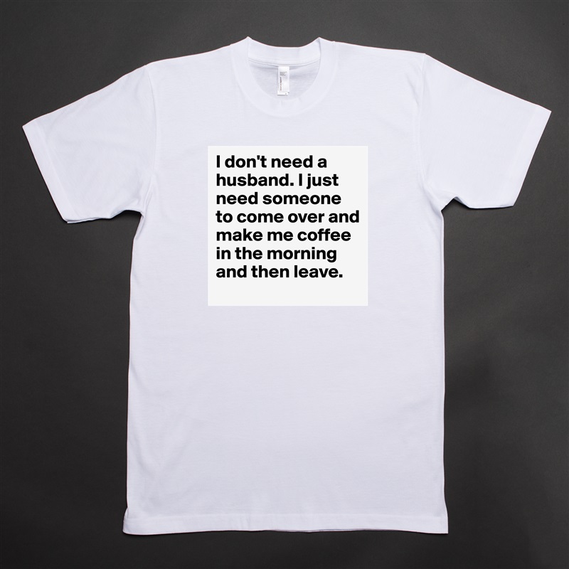 I don't need a husband. I just need someone to come over and make me coffee in the morning and then leave.  White Tshirt American Apparel Custom Men 