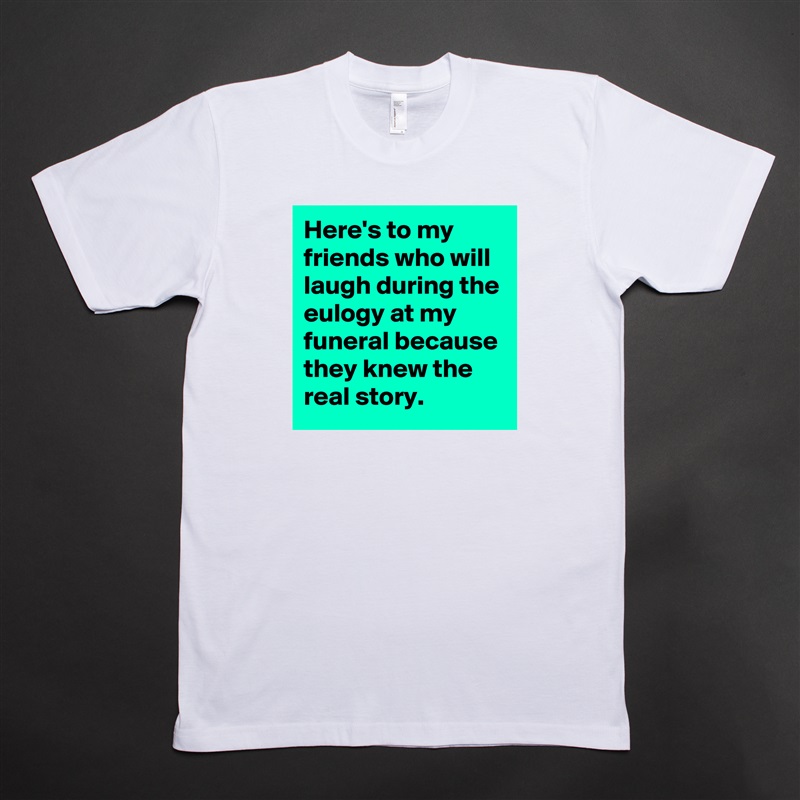 Here's to my friends who will laugh during the eulogy at my funeral because they knew the real story. White Tshirt American Apparel Custom Men 