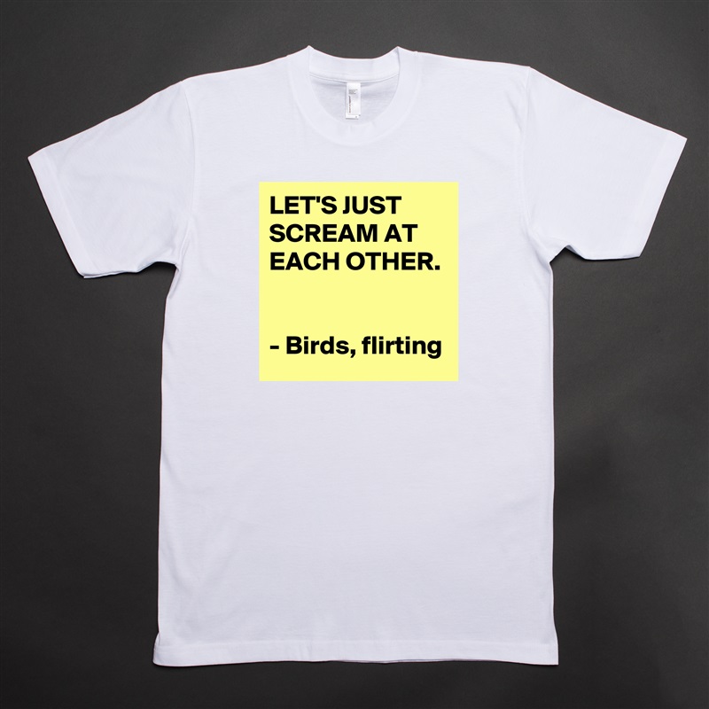 LET'S JUST SCREAM AT EACH OTHER. 

- Birds, flirting White Tshirt American Apparel Custom Men 