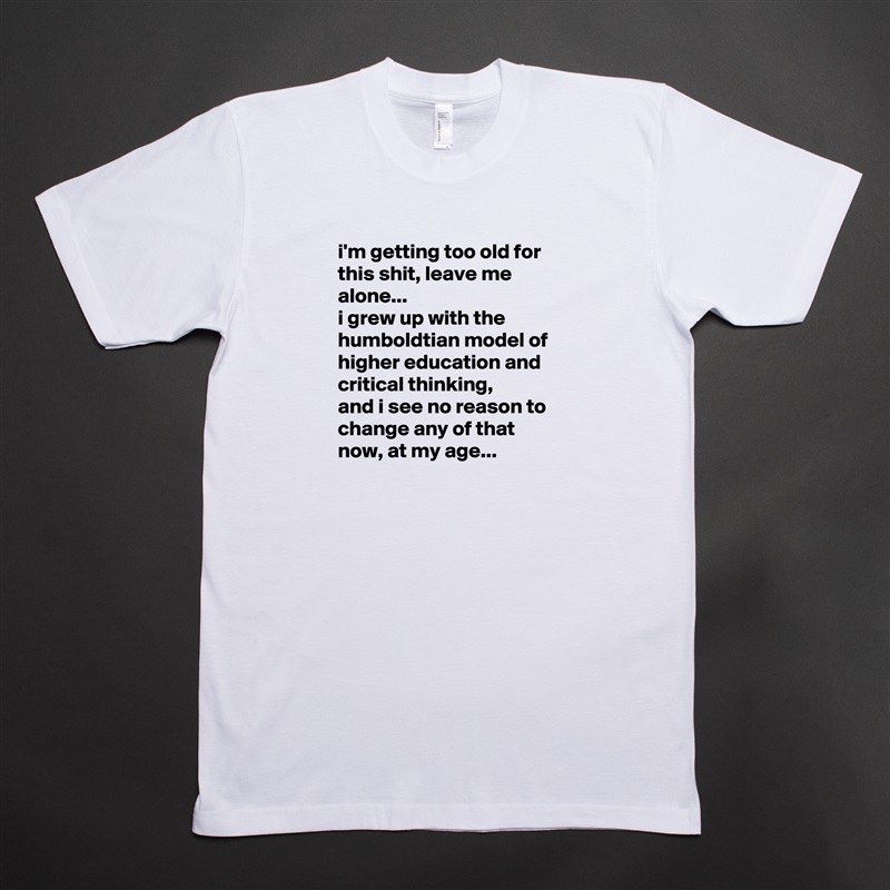 i'm getting too old for this shit, leave me alone... 
i grew up with the humboldtian model of higher education and critical thinking, 
and i see no reason to change any of that now, at my age... White Tshirt American Apparel Custom Men 