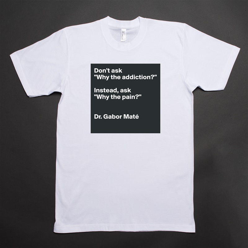 Don't ask 
"Why the addiction?" 

Instead, ask 
"Why the pain?"


Dr. Gabor Maté 
 White Tshirt American Apparel Custom Men 