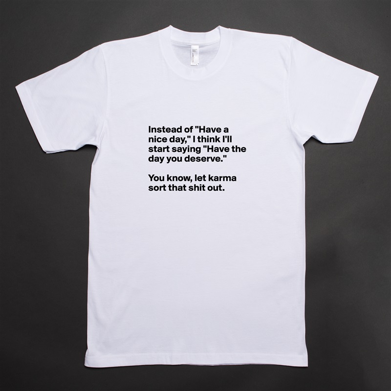 

Instead of "Have a nice day," I think I'll start saying "Have the day you deserve." 

You know, let karma sort that shit out. 
 White Tshirt American Apparel Custom Men 