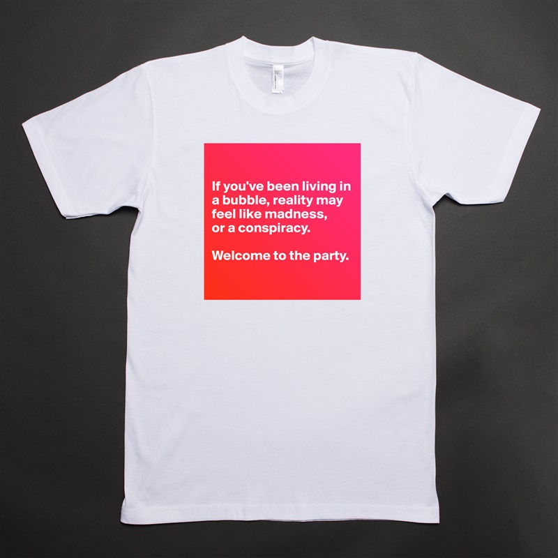 

If you've been living in a bubble, reality may feel like madness,
or a conspiracy.

Welcome to the party.

 White Tshirt American Apparel Custom Men 