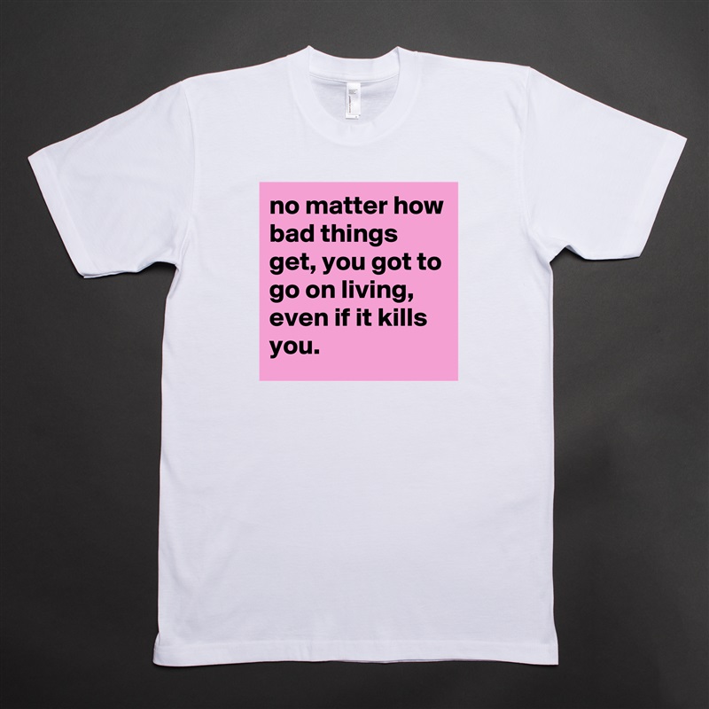 no matter how bad things get, you got to go on living, even if it kills you. White Tshirt American Apparel Custom Men 