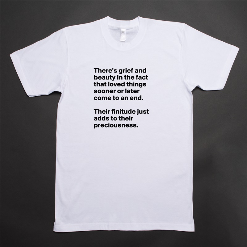 There's grief and beauty in the fact that loved things sooner or later come to an end. 

Their finitude just adds to their preciousness.   White Tshirt American Apparel Custom Men 