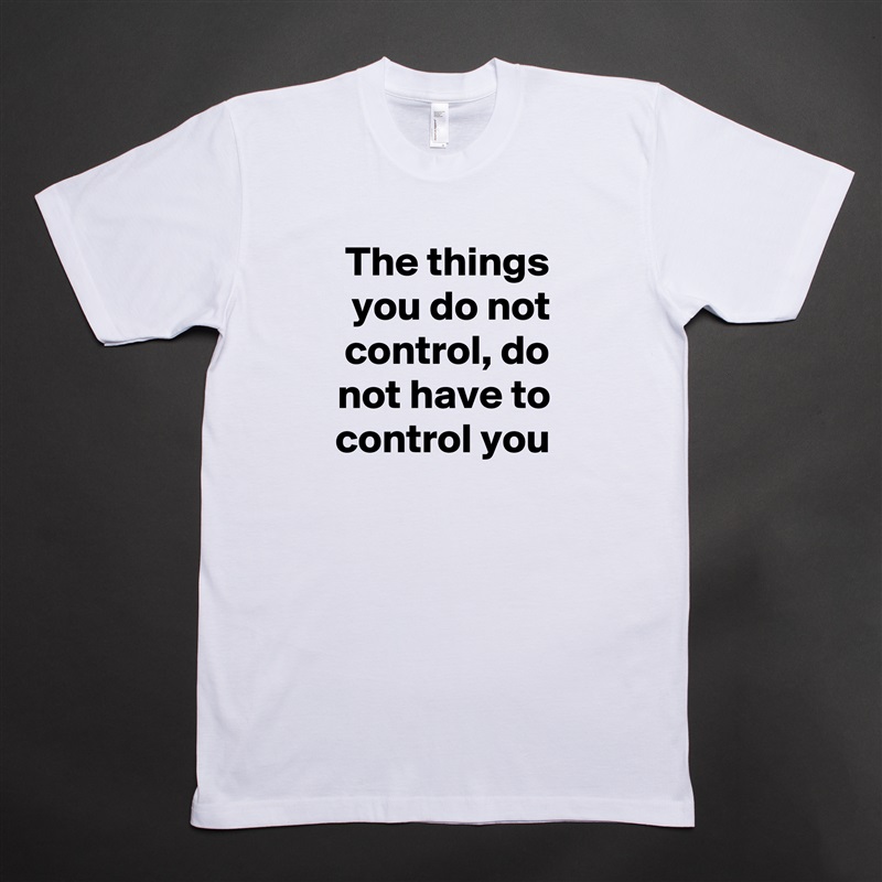 The things you do not control, do not have to control you White Tshirt American Apparel Custom Men 