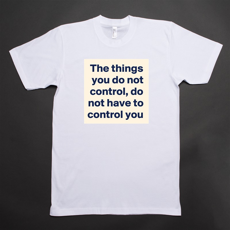 The things you do not control, do not have to control you White Tshirt American Apparel Custom Men 