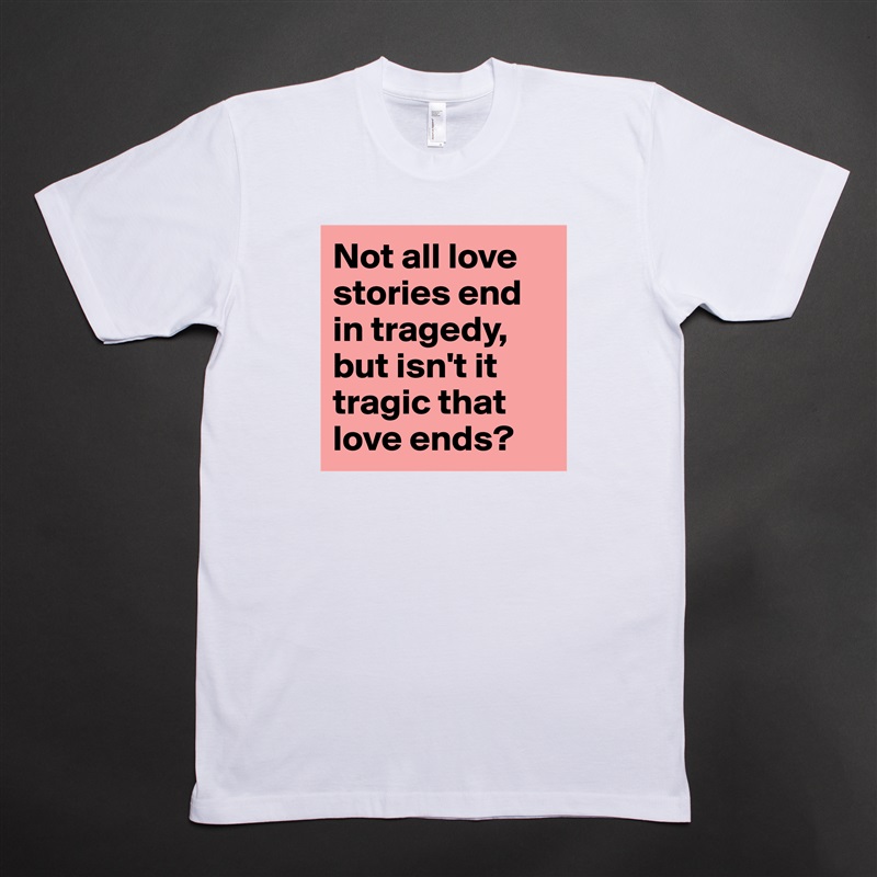 Not all love stories end in tragedy, but isn't it tragic that love ends?  White Tshirt American Apparel Custom Men 