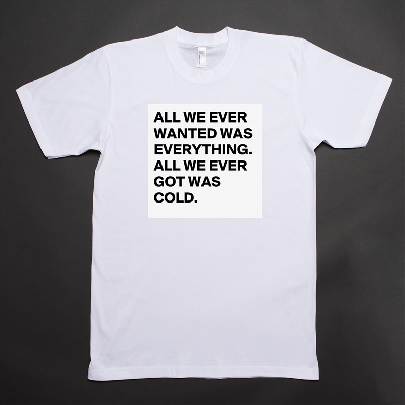 ALL WE EVER WANTED WAS EVERYTHING. ALL WE EVER GOT WAS COLD. White Tshirt American Apparel Custom Men 