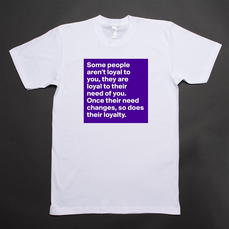 Some people aren't loyal to you, they are loyal to their need of you. Once their need changes, so does their loyalty.  White Tshirt American Apparel Custom Men 