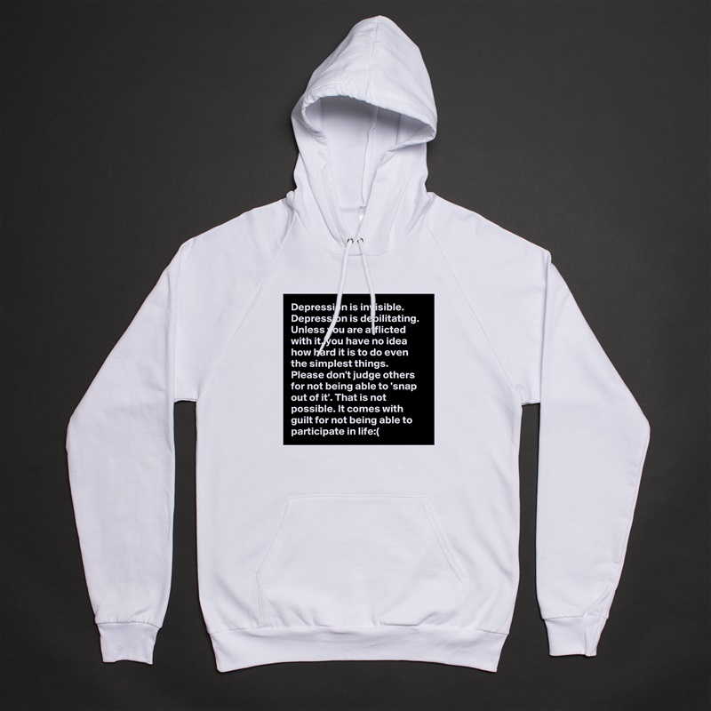 Depression is invisible. Depression is debilitating. Unless you are afflicted with it, you have no idea how hard it is to do even the simplest things. Please don't judge others for not being able to 'snap out of it'. That is not possible. It comes with guilt for not being able to participate in life:( White American Apparel Unisex Pullover Hoodie Custom  