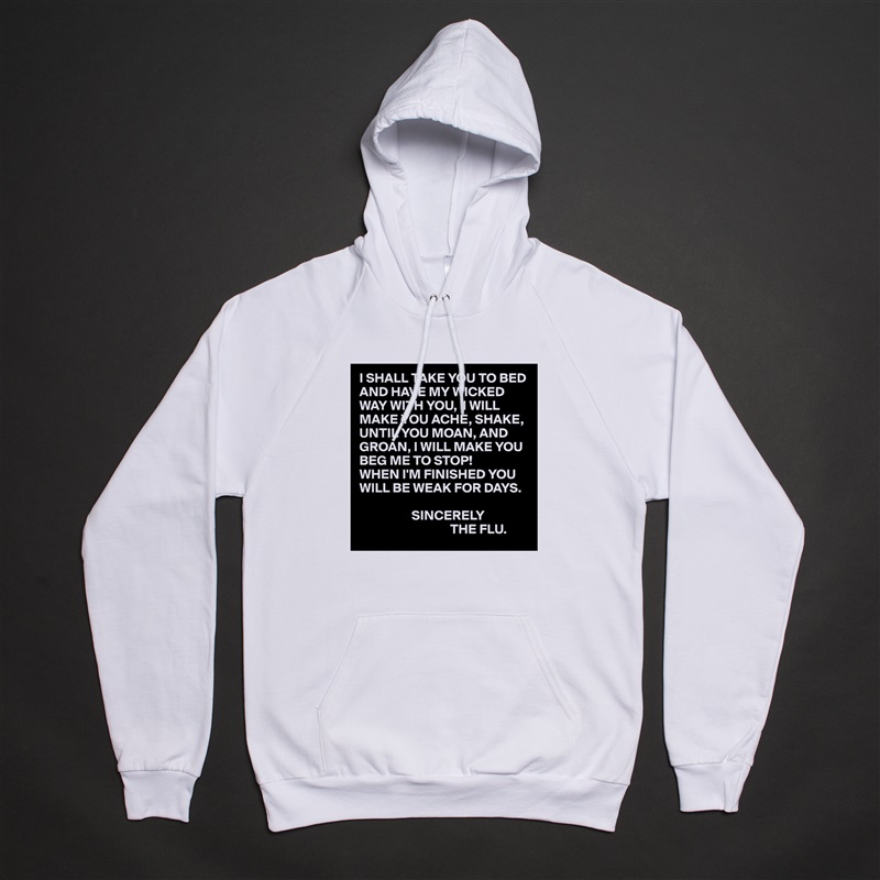 I SHALL TAKE YOU TO BED AND HAVE MY WICKED WAY WITH YOU,  I WILL MAKE YOU ACHE, SHAKE, UNTIL YOU MOAN, AND GROAN, I WILL MAKE YOU BEG ME TO STOP!
WHEN I'M FINISHED YOU WILL BE WEAK FOR DAYS.

                   SINCERELY
                                 THE FLU. White American Apparel Unisex Pullover Hoodie Custom  