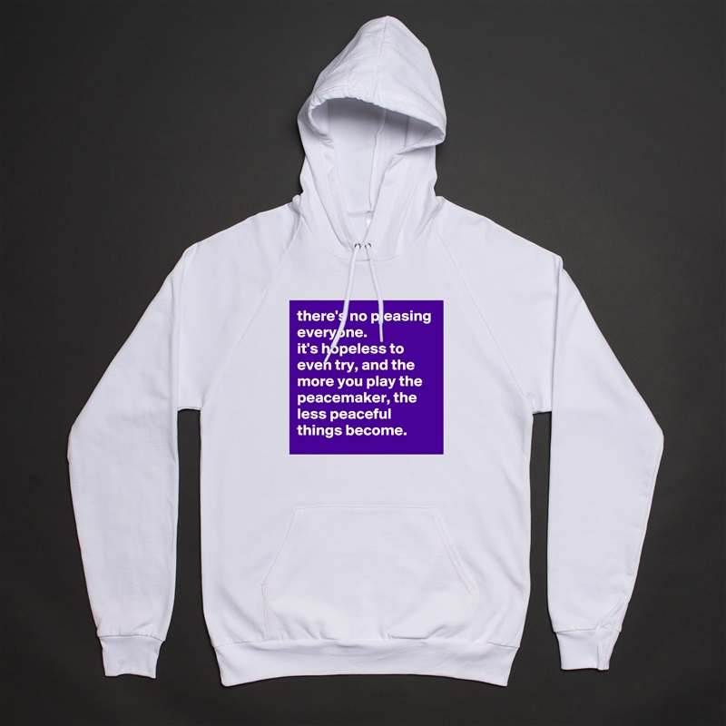 there's no pleasing everyone. 
it's hopeless to even try, and the more you play the peacemaker, the less peaceful things become. White American Apparel Unisex Pullover Hoodie Custom  