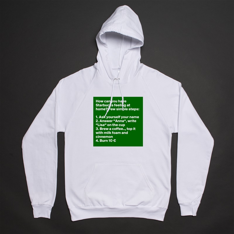 How can you have Starbucks feeling at home? Few simple steps:

1. Ask yourself your name
2. Answer “Anna“, write “Lisa“ on the cup
3. Brew a coffee.., top it with milk foam and cinnemon
4. Burn 10 € White American Apparel Unisex Pullover Hoodie Custom  