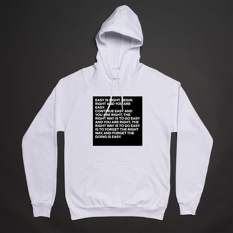 EASY IS RIGHT. BEGIN RIGHT AND YOU ARE EASY.
CONTINUE EASY AND YOU ARE RIGHT, THE RIGHT WAY IS TO GO EASY AND YOU ARE RIGHT. THE RIGHT WAY IS TO GO EASY IS TO FORGET THE RIGHT WAY, AND FORGET THE GOING IS EASY. White American Apparel Unisex Pullover Hoodie Custom  