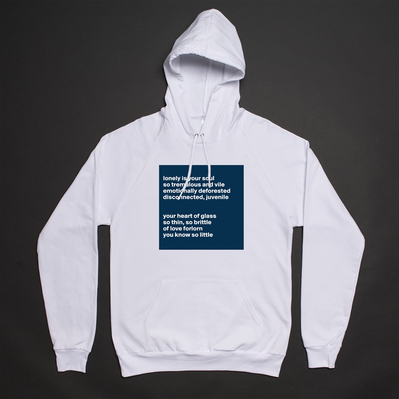 
lonely is your soul
so tremulous and vile
emotionally deforested 
disconnected, juvenile 


your heart of glass 
so thin, so brittle
of love forlorn 
you know so little
 White American Apparel Unisex Pullover Hoodie Custom  
