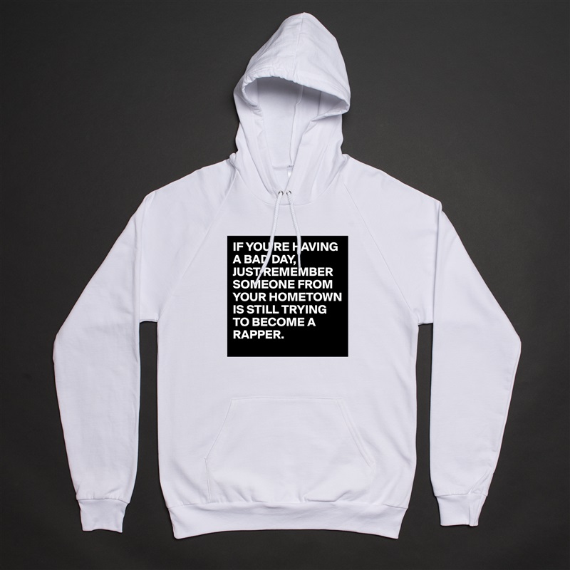 IF YOU'RE HAVING A BAD DAY,
JUST REMEMBER SOMEONE FROM YOUR HOMETOWN IS STILL TRYING TO BECOME A RAPPER. White American Apparel Unisex Pullover Hoodie Custom  