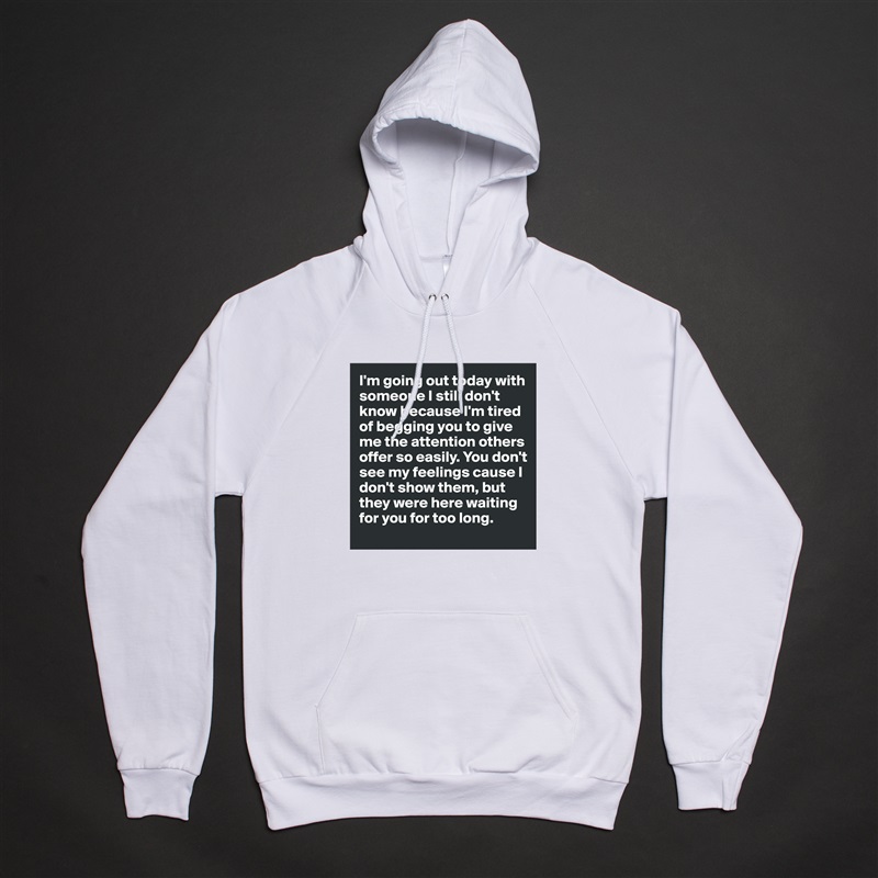 I'm going out today with someone I still don't know because I'm tired of begging you to give me the attention others offer so easily. You don't see my feelings cause I don't show them, but they were here waiting for you for too long. White American Apparel Unisex Pullover Hoodie Custom  